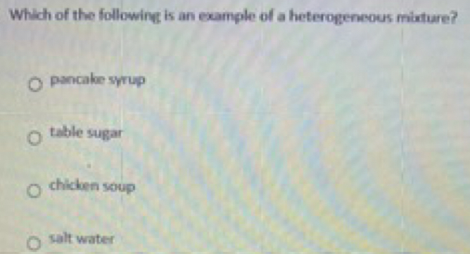 Which of the following is an example of a heterogeneous mixture?
pancake syrup
table sugar
chicken soup
salt water