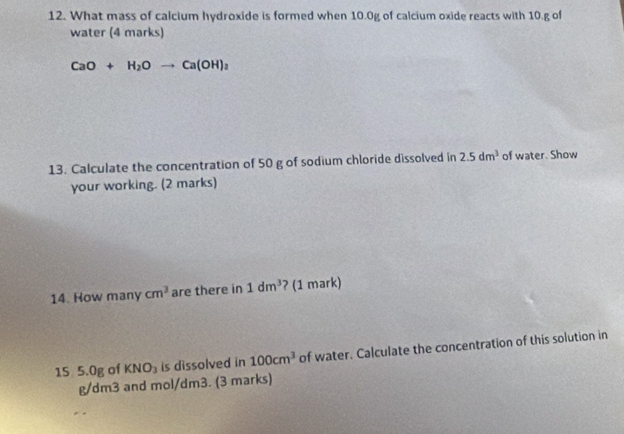 What mass of calcium hydroxide is formed when 10.0g of calcium oxide reacts with 10.g of 
water (4 marks)
CaO+H_2Oto Ca(OH)_2
13. Calculate the concentration of 50 g of sodium chloride dissolved in 2.5dm^3 of water. Show 
your working. (2 marks) 
14. How many cm^3 are there in 1dm^3 ? (1 mark) 
15 5.0g of KNO_3 is dissolved in 100cm^3 of water. Calculate the concentration of this solution in
g/dm3 and mol/dm3. (3 marks)