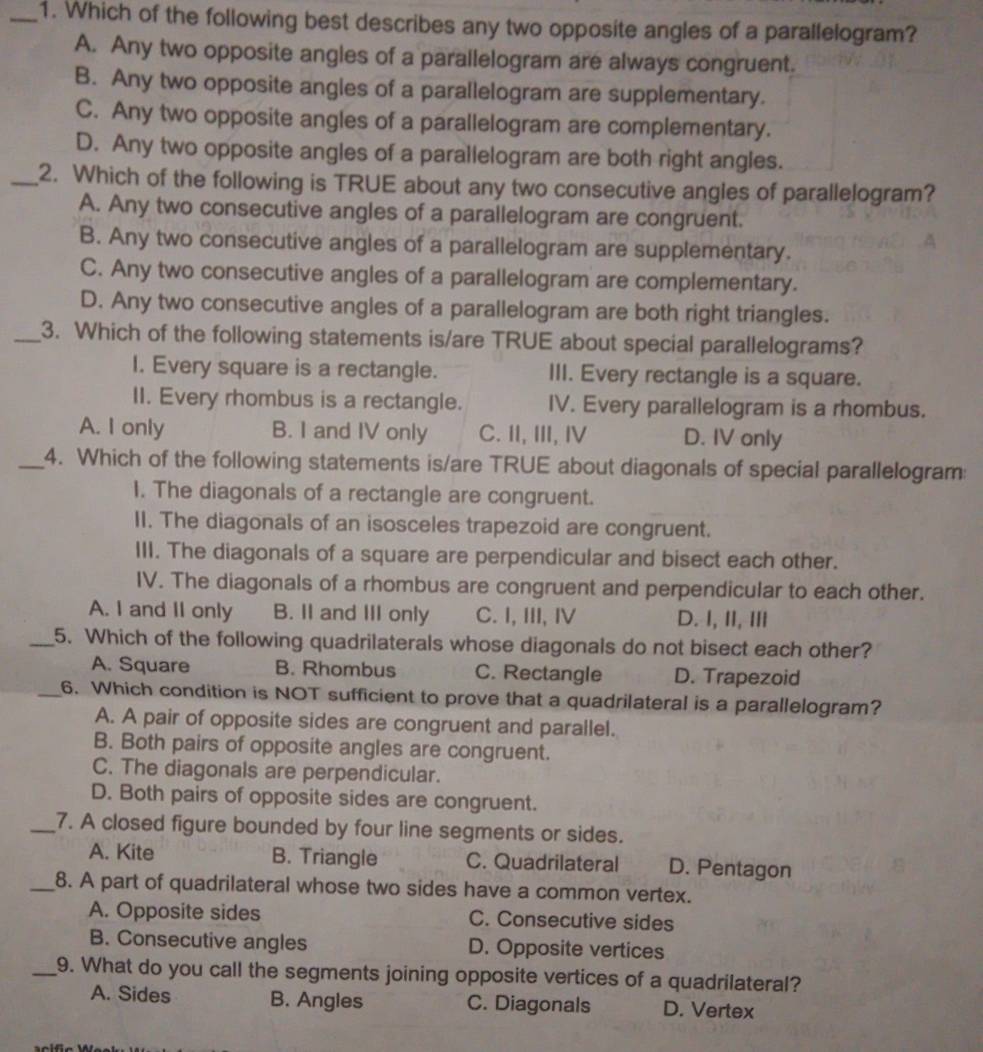 Which of the following best describes any two opposite angles of a parallelogram?
A. Any two opposite angles of a parallelogram are always congruent.
B. Any two opposite angles of a parallelogram are supplementary.
C. Any two opposite angles of a parallelogram are complementary.
D. Any two opposite angles of a parallelogram are both right angles.
_2. Which of the following is TRUE about any two consecutive angles of parallelogram?
A. Any two consecutive angles of a parallelogram are congruent.
B. Any two consecutive angles of a parallelogram are supplementary.
C. Any two consecutive angles of a parallelogram are complementary.
D. Any two consecutive angles of a parallelogram are both right triangles.
_3. Which of the following statements is/are TRUE about special parallelograms?
I. Every square is a rectangle. III. Every rectangle is a square.
II. Every rhombus is a rectangle. IV. Every parallelogram is a rhombus.
A. I only B. I and IV only C. II, III, Ⅳ D. IV only
_4. Which of the following statements is/are TRUE about diagonals of special parallelogram:
I. The diagonals of a rectangle are congruent.
II. The diagonals of an isosceles trapezoid are congruent.
III. The diagonals of a square are perpendicular and bisect each other.
IV. The diagonals of a rhombus are congruent and perpendicular to each other.
A. I and II only B. II and III only C. I, III, IV D. I, II, III
_5. Which of the following quadrilaterals whose diagonals do not bisect each other?
A. Square B. Rhombus C. Rectangle D. Trapezoid
_6. Which condition is NOT sufficient to prove that a quadrilateral is a parallelogram?
A. A pair of opposite sides are congruent and parallel.
B. Both pairs of opposite angles are congruent.
C. The diagonals are perpendicular.
D. Both pairs of opposite sides are congruent.
_7. A closed figure bounded by four line segments or sides.
A. Kite B. Triangle C. Quadrilateral D. Pentagon
_8. A part of quadrilateral whose two sides have a common vertex.
A. Opposite sides C. Consecutive sides
B. Consecutive angles D. Opposite vertices
_9. What do you call the segments joining opposite vertices of a quadrilateral?
A. Sides B. Angles C. Diagonals D. Vertex