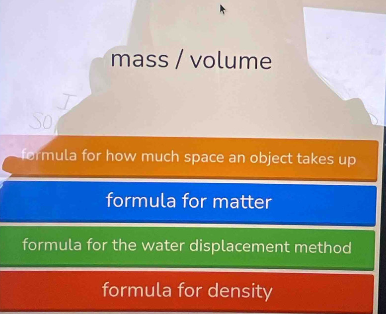 mass / volume
So
formula for how much space an object takes up
formula for matter
formula for the water displacement method
formula for density