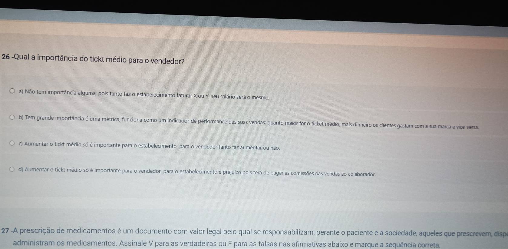 26 -Qual a importância do tickt médio para o vendedor?
a) Não tem importância alguma, pois tanto faz o estabelecimento faturar X ou Y, seu salário será o mesmo.
b) Tem grande importância é uma métrica, funciona como um indicador de performance das suas vendas: quanto maior for o ticket médio, mais dinheiro os clientes gastam com a sua marca e vice-versa
c) Aumentar o tickt médio só é importante para o estabelecimento, para o vendedor tanto faz aumentar ou não.
d) Aumentar o tickt médio só é importante para o vendedor, para o estabelecimento é prejuízo pois terá de pagar as comissões das vendas ao colaborador.
27 -A prescrição de medicamentos é um documento com valor legal pelo qual se responsabilizam, perante o paciente e a sociedade, aqueles que prescrevem, dispo
administram os medicamentos. Assinale V para as verdadeiras ou F para as falsas nas afirmativas abaixo e marque a sequência correta.