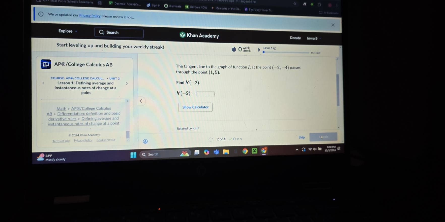 Desmos | Scientific.. Geforce NOW Memories of the Cla.. d Big Plappy Tower Ti 
We've updated our Privacy Policy. Please review it now 
Explore Q Search * Khan Academy 
Donate Inmer$ 
Start leveling up and building your weekly streak! 
0 /1 di 
a AP®/College Calculus AB The tangent line to the graph of function ha t the point (-2,-4) passes 
through the point (1,5)
COURSE: AP®/COLLEGE CALCUL... > UNIT 2 
Lesson 1: Defning average and Find h'(-2). 
instantaneous rates of change at a 
point h'(-2)=□
Math > AP®/College Calculus Show Calculator 
AB > Differentiation: definition and basic 
derivative rules > Defning average and 
instantaneous rates of change at a point 
© 2024 Khan Academy Skip Neci 
Terms of use Privacy Policy Cookie Notice ○ 2 of 4 √ ○ ○ 。 
62°F Search 
Mostly cloudy