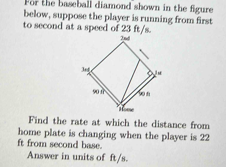 For the baseball diamond shown in the figure 
below, suppose the player is running from first 
to second at a speed of 23 ft/s. 
Find the rate at which the distance from 
home plate is changing when the player is 22
ft from second base. 
Answer in units of ft/s.