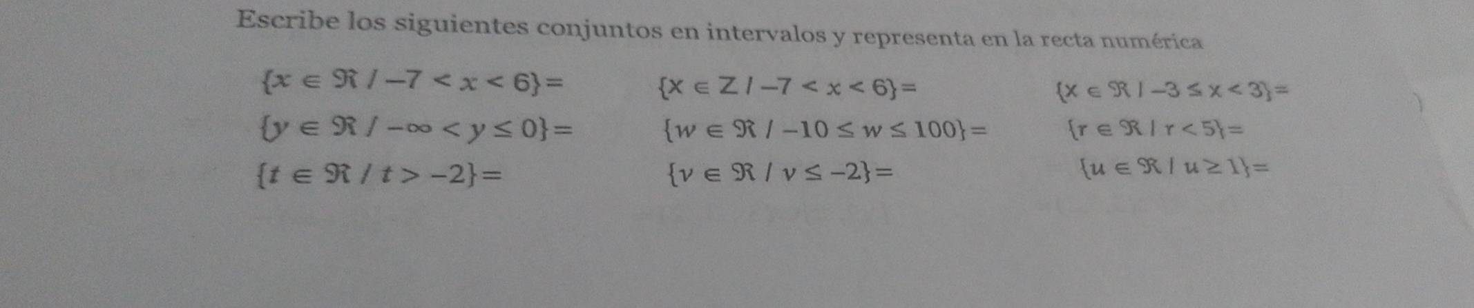 Escribe los siguientes conjuntos en intervalos y representa en la recta numérica
 x∈ R/-7
 x∈ Z/-7
 x∈ R|-3≤ x<3 =
 y∈ R/-∈fty
 w∈ R/-10≤ w≤ 100 =
 r∈ R|r<5 =
 t∈ R/t>-2 =
 v∈ R/v≤ -2 =
 u∈ R/u≥ 1 =