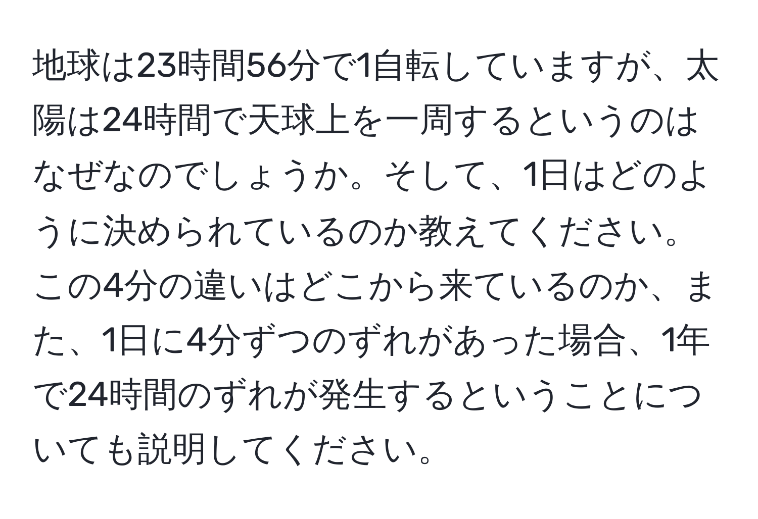 地球は23時間56分で1自転していますが、太陽は24時間で天球上を一周するというのはなぜなのでしょうか。そして、1日はどのように決められているのか教えてください。この4分の違いはどこから来ているのか、また、1日に4分ずつのずれがあった場合、1年で24時間のずれが発生するということについても説明してください。