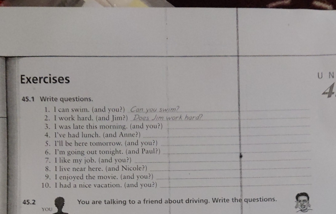 45.1 Write questions. 
4 
1. I can swim. (and you?)_ 
_ 
_ 
2. I work hard. (and Jim?) _rd?_ 
3. I was late this morning. (and you?)_ 
4. I've had lunch. (and Anne?)_ 
5. I'll be here tomorrow. (and you?)_ 
_ 
_ 
6. I’m going out tonight. (and Paul?)_ 
7. I like my job. (and you?)_ 
8. I live near here. (and Nicole?)_ 
_ 
9. I enjoyed the movie. (and you?)_ 
10. I had a nice vacation. (and you?)_ 
45.2 You are talking to a friend about driving. Write the questions. 
YOU