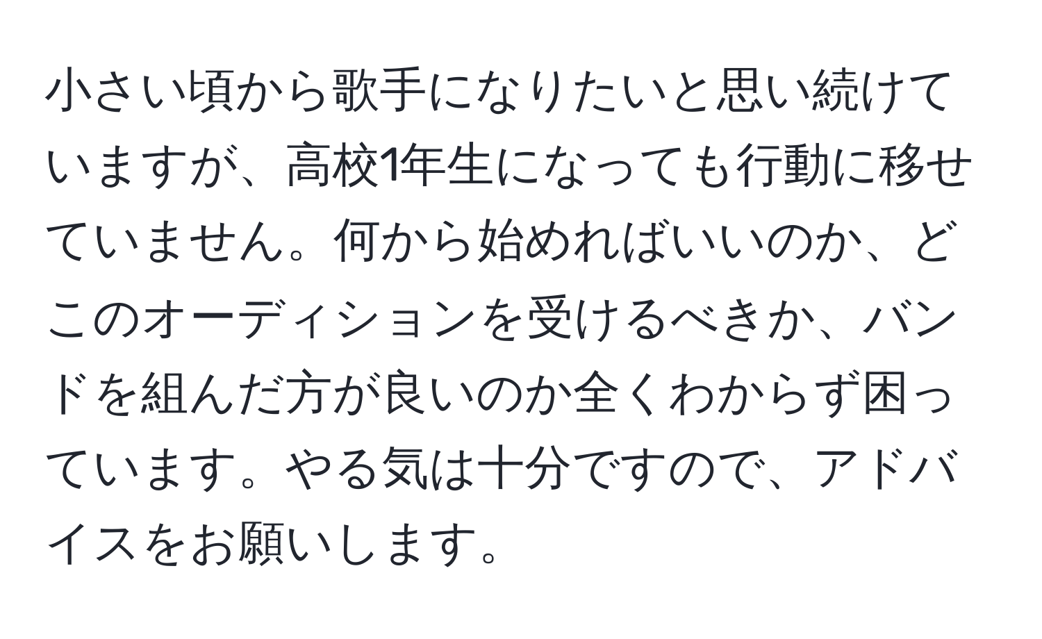 小さい頃から歌手になりたいと思い続けていますが、高校1年生になっても行動に移せていません。何から始めればいいのか、どこのオーディションを受けるべきか、バンドを組んだ方が良いのか全くわからず困っています。やる気は十分ですので、アドバイスをお願いします。