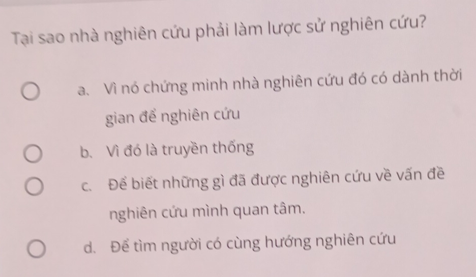 Tạai sao nhà nghiên cứu phải làm lược sử nghiên cứu?
a. Vì nó chứng minh nhà nghiên cứu đó có dành thời
gian để nghiên cứu
b. Vì đó là truyền thống
c. Để biết những gì đã được nghiên cứu về vấn đề
nghiên cứu mình quan tâm.
d. Để tìm người có cùng hướng nghiên cứu