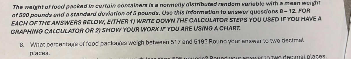 The weight of food packed in certain containers is a normally distributed random variable with a mean weight 
of 500 pounds and a standard deviation of 5 pounds. Use this information to answer questions 8 - 12. FOR 
EACH OF THE ANSWERS BELOW, EITHER 1) WRITE DOWN THE CALCULATOR STEPS YOU USED IF YOU HAVE A 
GRAPHING CALCULATOR OR 2) SHOW YOUR WORK IF YOU ARE USING A CHART. 
8. What percentage of food packages weigh between 517 and 519? Round your answer to two decimal 
places. 
Round your answer to two decimal places.