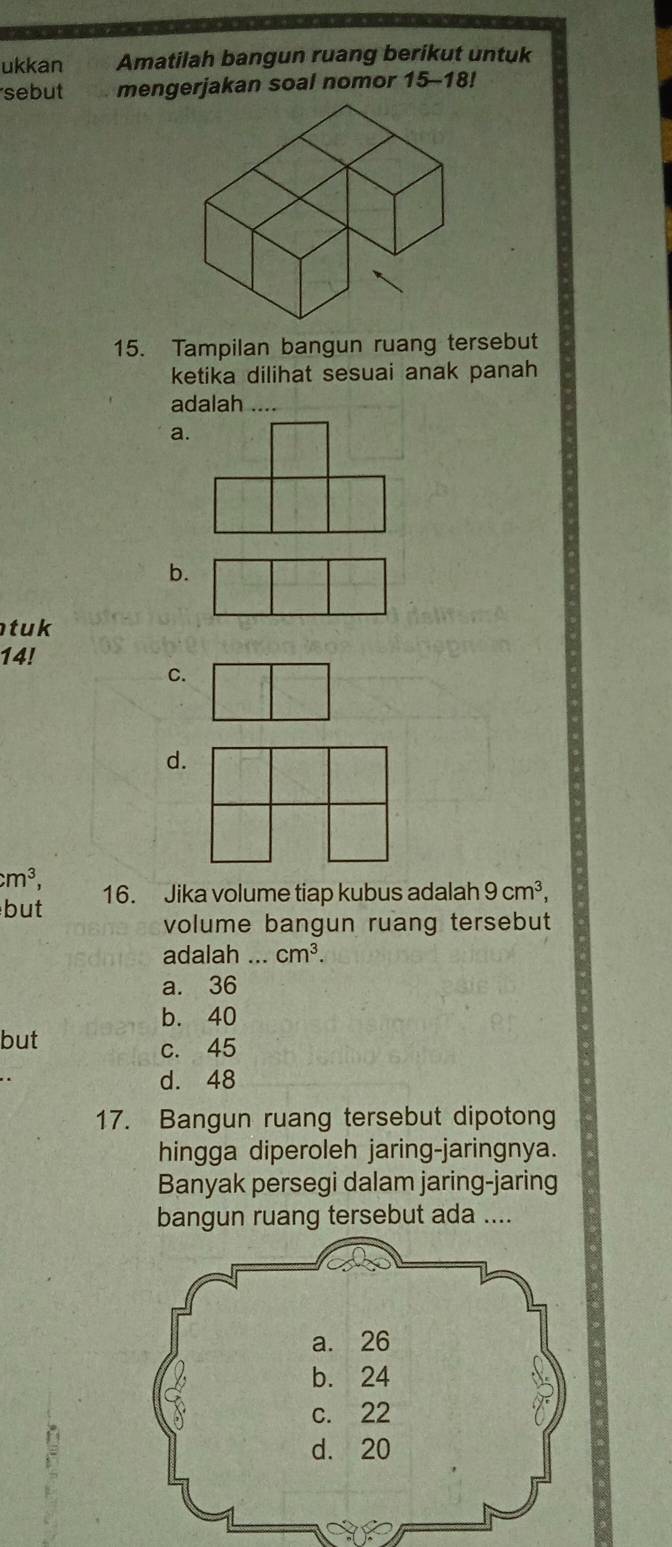 ukkan Amatilah bangun ruang berikut untuk
sebut mengerjakan soal nomor 15 - 18!
15. Tampilan bangun ruang tersebut
ketika dilihat sesuai anak panah
adalah ....
a.
b.
t uk 
14!
C.
d.
cm^3, 
but 16. Jika volume tiap kubus adalah 9cm^3, 
volume bangun ruang tersebut
adalah ... cm^3.
a. 36
b. 40
but
c. 45
d. 48
17. Bangun ruang tersebut dipotong
hingga diperoleh jaring-jaringnya.
Banyak persegi dalam jaring-jaring
bangun ruang tersebut ada ....