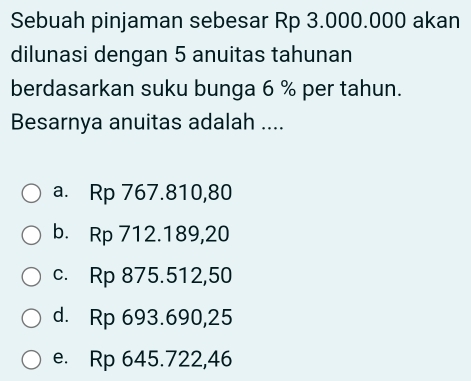 Sebuah pinjaman sebesar Rp 3.000.000 akan
dilunasi dengan 5 anuitas tahunan
berdasarkan suku bunga 6 % per tahun.
Besarnya anuitas adalah ....
a. Rp 767.810,80
b. Rp 712.189,20
c. Rp 875.512,50
d. Rp 693.690,25
e. Rp 645.722,46