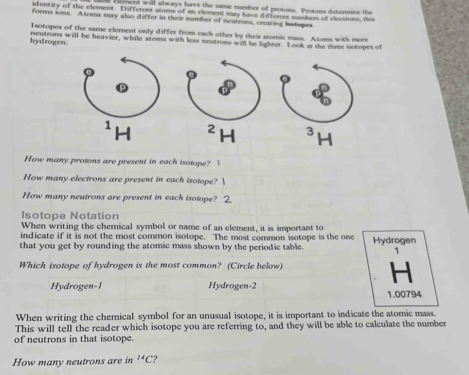 ame element will always have the same number of protons. Protons determine the 
identity of the element. Different atoms of an element may have different numbers of electrons; this 
forms ions. Atoms may also differ in their number of neutrons, creating batopes 
Isotopes of the same element only differ from each other by their atomic mass. Atoms with more 
neutrons will be heavier, while atoms with less neutrons will be lighter. Look at the three isotopes of 
hydrogen: 
H
2
3
1
How many protons are present in each isotope? 
How many electrons are present in each isotope? 
How many neutrons are present in each isotope? 
Isotope Notation 
When writing the chemical symbol or name of an element, it is important to 
indicate if it is not the most common isotope. The most common isotope is the one 
that you get by rounding the atomic mass shown by the periodic table. Hydrogen 
1 
Which isotope of hydrogen is the most common? (Circle below) 
H 
Hydrogen -1 Hydrogen -2
1.00794
When writing the chemical symbol for an unusual isotope, it is important to indicate the atomic mass. 
This will tell the reader which isotope you are referring to, and they will be able to calculate the number 
of neutrons in that isotope. 
How many neutrons are in^(14)C ?