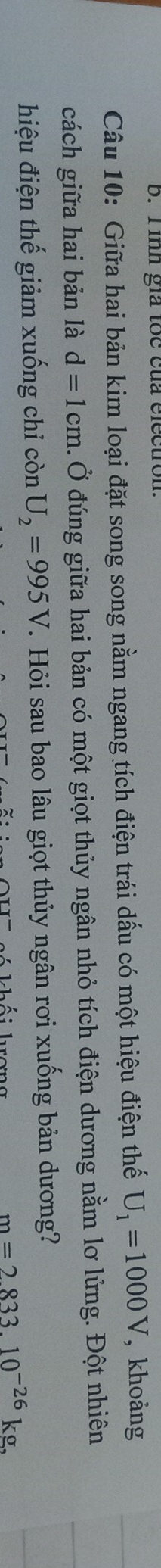 Tinh giả tốc của electron. 
Câu 10: Giữa hai bản kim loại đặt song song nằm ngang tích điện trái dấu có một hiệu điện thế U_1=1000V , khoảng 
cách giữa hai bản là d=1cm 4. Ở đúng giữa hai bản có một giọt thủy ngân nhỏ tích điện dương nằm lơ lửng. Đột nhiên 
hiệu điện thế giảm xuống chỉ còn U_2=995V T. Hỏi sau bao lâu giọt thủy ngân rơi xuống bản dương?
m=283310^(-26)kg.