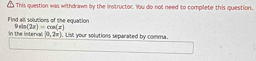 This question was withdrawn by the instructor. You do not need to complete this question. 
Find all solutions of the equation
9sin (2x)=cos (x)
in the interval [0,2π ). List your solutions separated by comma.