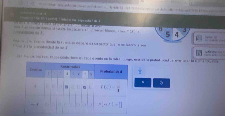 ( (— ( (u o)x ue 12
Eegana L o6 35 11 pants) 1. intanto de respuesta: 1 de 2
e pika la roieta y esta so detiene en un sector al azar 3
sea 1 el evento donde la ruleta se detiene en un sector blanco, y sea P(X^-) la 5 4 Tarea 12
prouabifided de A
t    
sea nd  el evento donde la ruleta se detiene en un sector que no es blanco, y sea
? (no V ) la probabilidad de no 
Activied  d  
Küche Mü le iate
(3) Marcar los resultados contenidos en cada evento en la tabla. Luego, escribir la probabilidad del evento en la últina coluina
 □ /□  
× 6