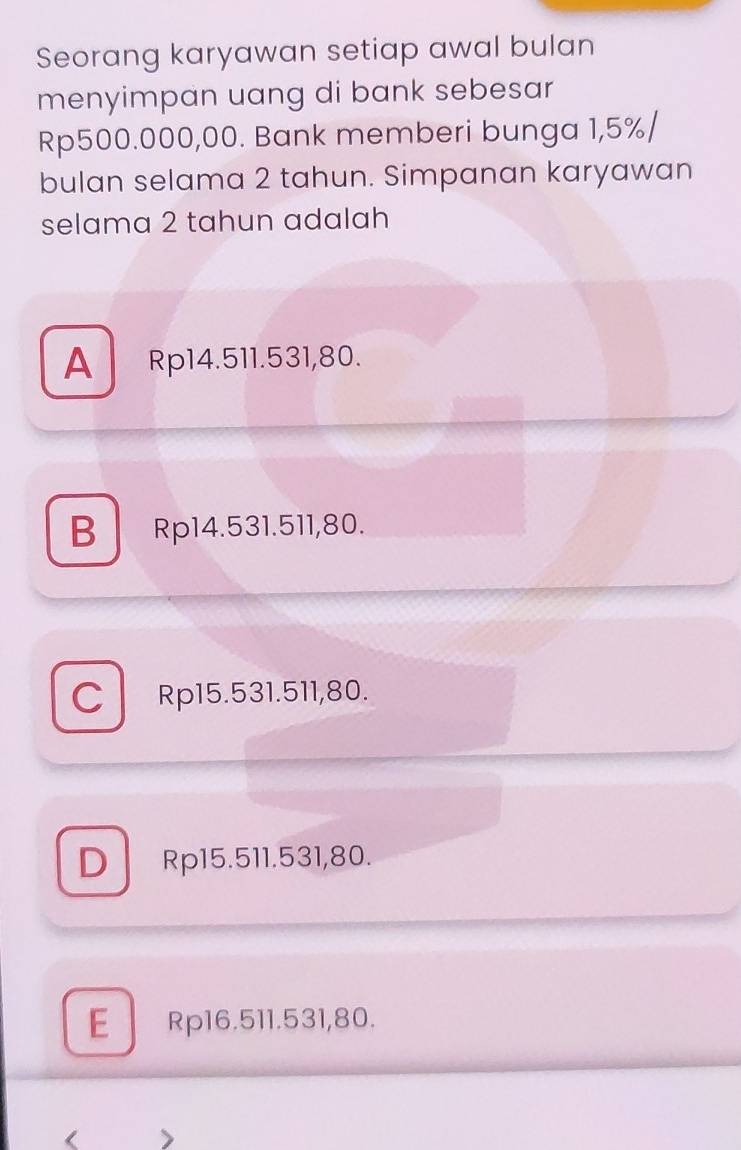 Seorang karyawan setiap awal bulan
menyimpan uang di bank sebesar
Rp500.000,00. Bank memberi bunga 1,5% /
bulan selama 2 tahun. Simpanan karyawan
selama 2 tahun adalah
A Rp14.511.531,80.
B Rp14.531.511,80.
C Rp15.531.511,80.
D Rp15.511.531,80.
E Rp16.511.531,80.