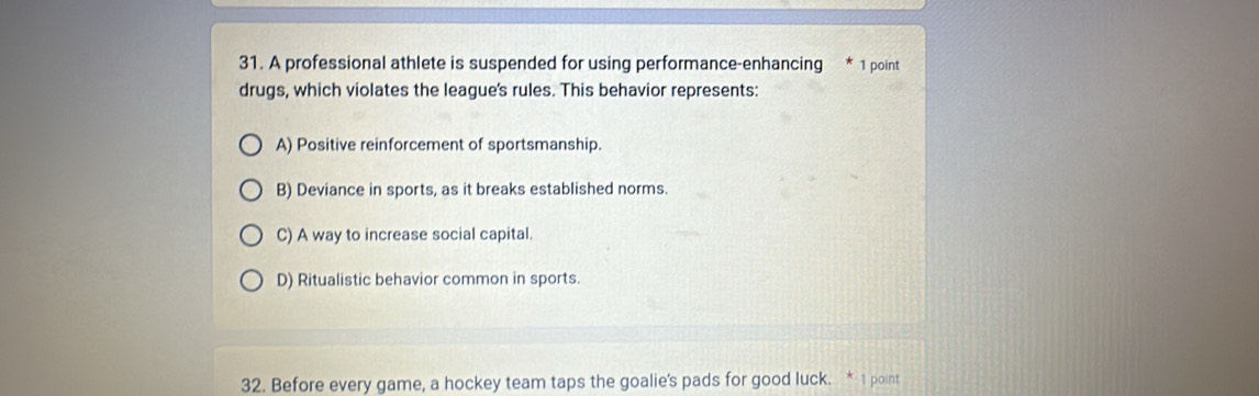 A professional athlete is suspended for using performance-enhancing 1 point
drugs, which violates the league's rules. This behavior represents:
A) Positive reinforcement of sportsmanship.
B) Deviance in sports, as it breaks established norms.
C) A way to increase social capital.
D) Ritualistic behavior common in sports.
32. Before every game, a hockey team taps the goalie's pads for good luck. * 1 point