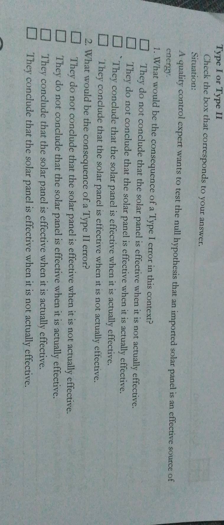 Type I or Type II
Check the box that corresponds to your answer.
Situation:
A quality control expert wants to test the null hypothesis that an imported solar panel is an effective source of
energy.
1. What would be the consequence of a Type I error in this context?
They do not conclude that the solar panel is effective when it is not actually effective.
They do not conclude that the solar panel is effective when it is actually effective.
They conclude that the solar panel is effective when it is actually effective.
They conclude that the solar panel is effective when it is not actually effective.
2. What would be the consequence of a Type II error?
They do not conclude that the solar panel is effective when it is not actually effective.
They do not conclude that the solar panel is effective when it is actually effective.
They conclude that the solar panel is effective when it is actually effective.
They conclude that the solar panel is effective when it is not actually effective.