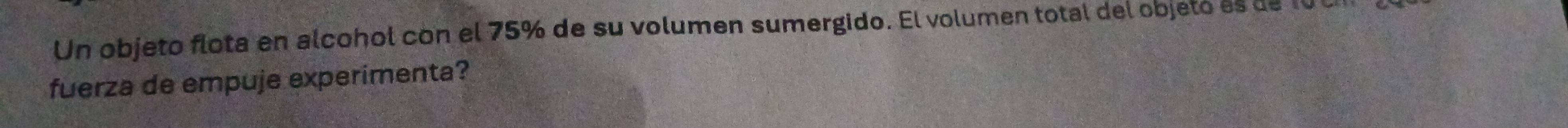 Un objeto flota en alcohol cón el 75% de su volumen sumergido. El volumen total del objeto es de 10 0 
fuerza de empuje experimenta?