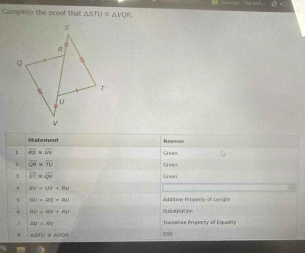 Duolings Ths wor.. 
Complete the proof that △ STU≌ △ VQR. 
Statement Reason 
1 overline RS≌ overline UV Given 
2 overline QR overline TU Given 
3 overline ST overline QV Given 
4 RV=UV+RU
s SU=RS+RU Additive Property of Length 
6 RV=RS+RU Substitution 
7 SU=RV Transitive Property of Equality 
8 △ STU≌ △ VQR SSS