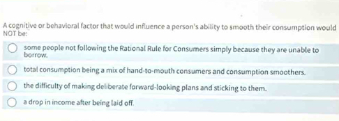 A cognitive or behavioral factor that would influence a person's ability to smooth their consumption would
NOT be:
some people not following the Rational Rule for Consumers simply because they are unable to
borrow.
total consumption being a mix of hand-to-mouth consumers and consumption smoothers.
the difficulty of making deliberate forward-looking plans and sticking to them.
a drop in income after being laid off.