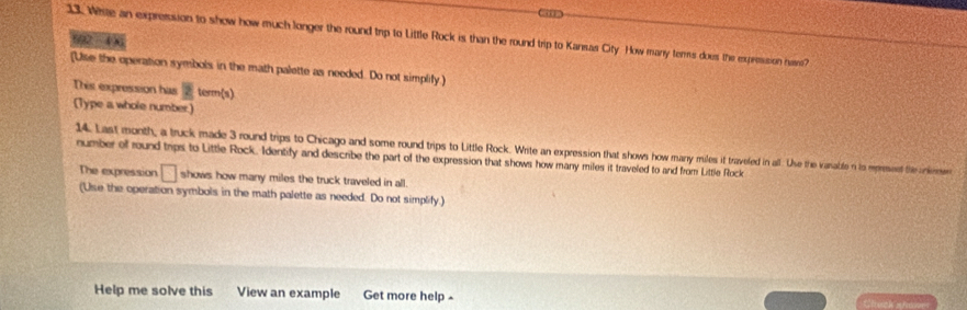 White an expresssion to show how much longer the round trip to Little Rock is than the round trip to Kansas City How many terms does the expresssion namme? 
692 - 4 
[Use the operation symbols in the math palette as needed. Do not simplify ) 
This expression has 2tan (x)
(Type a whole number) 
14. Last month, a truck made 3 round trips to Chicago and some round trips to Little Rock. Write an expression that shows how many mules it travefed in all. Use the vasable n to morseet the a 
number of round trips to Little Rock. Identify and describe the part of the expression that shows how many miles it traveled to and from Little Rock 
The expression □ shows how many miles the truck traveled in all. 
(Use the operation symbols in the math palette as needed. Do not simplify.) 
Help me solve this View an example Get more help -