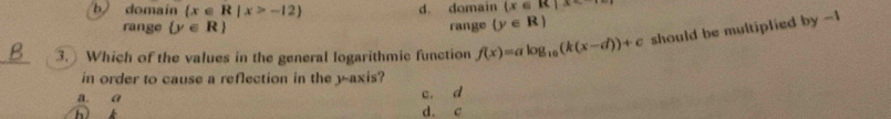 b) domain  x∈ R|x>-12 d. domain  x∈ R|x
range  y∈ R range  y∈ R
_3. Which of the values in the general logarithmic function f(x)=alog _10(k(x-d))+c should be multiplied by -1
in order to cause a reflection in the y-axis?
a. a c. d
d. c