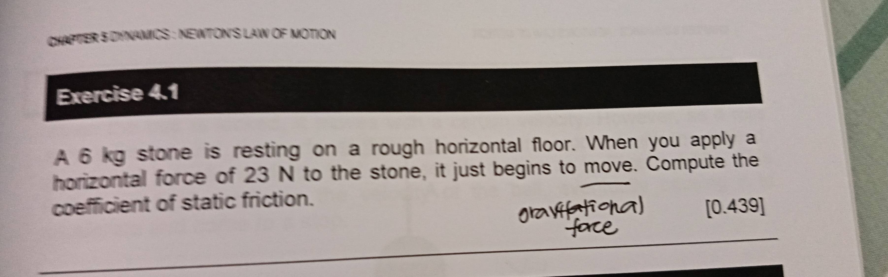 CHAPTER 5 DYNAMICS : NEWTON'S LAW OF MOTION 
Exercise 4.1 
A 6 kg stone is resting on a rough horizontal floor. When you apply a 
horizontal force of 23 N to the stone, it just begins to move. Compute the 
coefficient of static friction.
[0.439]