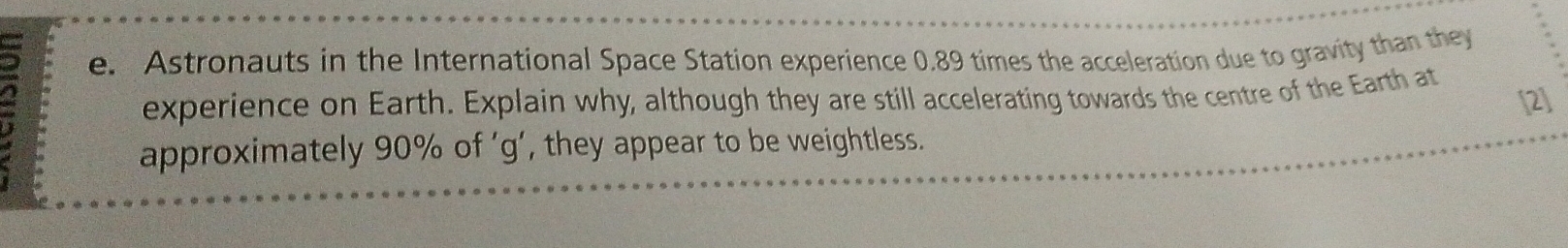 Astronauts in the International Space Station experience 0.89 times the acceleration due to gravity than they 
a experience on Earth. Explain why, although they are still accelerating towards the centre of the Earth at 
[2] 
approximately 90% of ‘ g ’, they appear to be weightless.