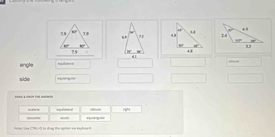 Classify the following thangles
 
 
  
angle equilateral
obtuse
side equiangular
DRAG & DROP THE ANSWER
scalene equilateral obtuse right
isosceles acute equiangular
Note: Use CTRL+D to drag the option via keyboard