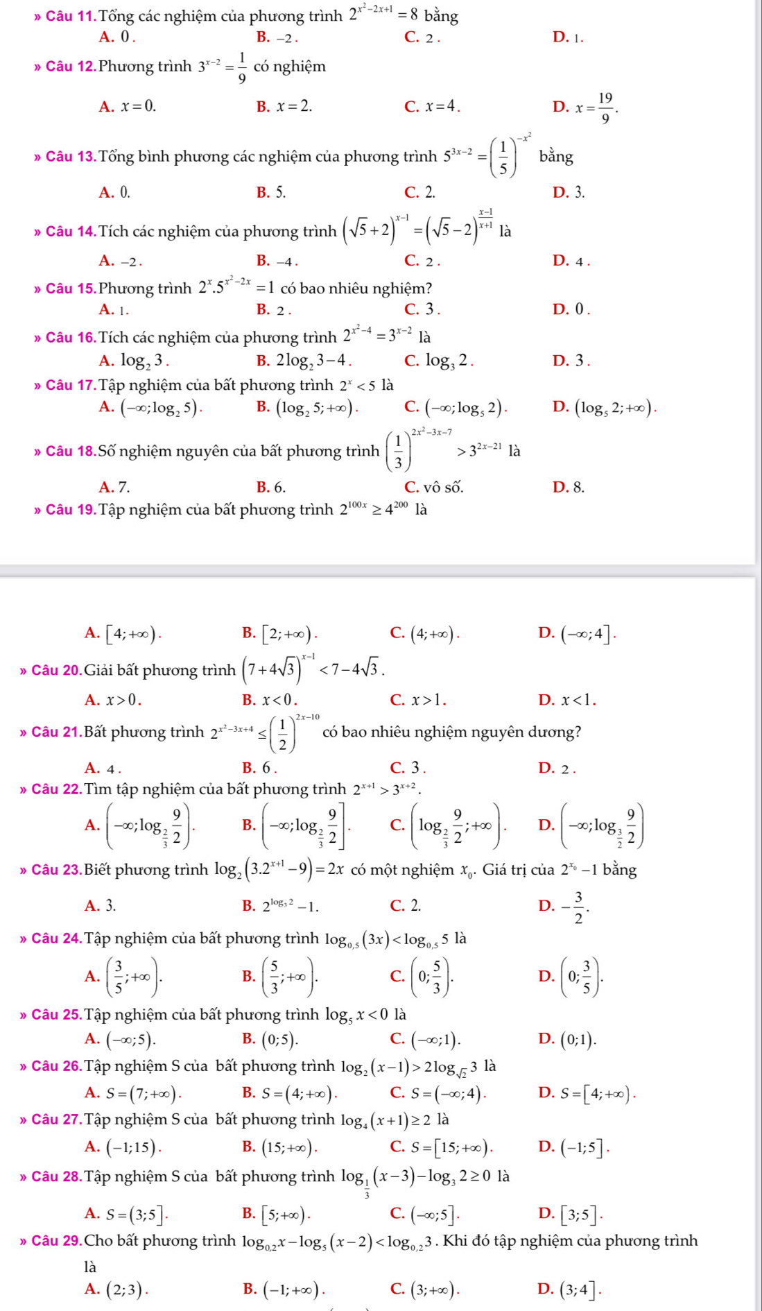 Tổng các nghiệm của phương trình 2^(x^2)-2x+1=8 bằng
A. 0 . B. -2 . C. 2 .
D. 1.
» Câu 12.Phương trình 3^(x-2)= 1/9  có nghiệm
A. x=0. B. x=2. C. x=4. D. x= 19/9 .
* Câu 13. Tổng bình phương các nghiệm của phương trình 5^(3x-2)=( 1/5 )^-x^2 bằng
A. 0. B. 5. C. 2. D. 3.
* Câu 14. Tích các nghiệm của phương trình (sqrt(5)+2)^x-1=(sqrt(5)-2)^ (x-1)/x+1  là
A. -2 . B. -4 . C. 2 . D. 4 .
» Câu 15.Phương trình 2^x.5^(x^2)-2x=1 có bao nhiêu nghiệm?
A. 1. B. 2 . C. 3 .
D. 0 .
* Câu 16. Tích các nghiệm của phương trình 2^(x^2)-4=3^(x-2) là
A. log _23. B. 2log,3-4. C. log _32. D. 3 .
* Câu 17. Tập nghiệm của bất phương trình 2^x<51</tex> là
A. (-∈fty ;log _25). B. (log _25;+∈fty ). C. (-∈fty ;log _52). D. (log _52;+∈fty ).
* Câu 18.Số nghiệm nguyên của bất phương trình ( 1/3 )^2x^2-3x-7>3^(2x-21)1a
A. 7. B. 6. C. Zwidehat wedge  D. 8.
Câu 19.Tập nghiệm của bất phương trình 2^(100x)≥ 4^(200)1 à
A. [4;+∈fty ). B. [2;+∈fty ). C. (4;+∈fty ). D. (-∈fty ;4].
* Câu 20.Giải bất phương trình (7+4sqrt(3))^x-1<7-4sqrt(3).
A. x>0. B. x<0. C. x>1. D. x<1.
# Câu 21.Bất phương trình 2^(x^2)-3x+4≤ ( 1/2 )^2x-10 có bao nhiêu nghiệm nguyên dương?
A. 4 . B. 6 . C. 3 . D. 2 .
Câu 22. Tìm tập nghiệm của bất phương trình 2^(x+1)>3^(x+2).
A. (-∈fty ;log _ 2/3  9/2 ). B. (-∈fty ;log _ 2/3  9/2 ]. C. (log _ 2/3  9/2 ;+∈fty ). D. (-∈fty ;log _ 3/2  9/2 )
* Câu 23.Biết phương trình log _2(3.2^(x+1)-9)=2x có một nghiệm xạ. Giá trị của 2^(x_0)-1 bằng
A. 3. 2^(log _3)2-1. C. 2. D. - 3/2 .
B.
* Câu 24.Tập nghiệm của bất phương trình log _0.5(3x)
A. ( 3/5 ;+∈fty ). ( 5/3 ;+∈fty ). C. (0; 5/3 ). D. (0; 3/5 ).
B.
Câu 25.Tập nghiệm của bất phương trình log _5x<0</tex> là
A. (-∈fty ;5). B. (0;5). C. (-∈fty ;1). D. (0;1).
* Câu 26. Tập nghiệm S của bất phương trình log _2(x-1)>2log _sqrt(2)3la
A. S=(7;+∈fty ). B. S=(4;+∈fty ). C. S=(-∈fty ;4). D. S=[4;+∈fty ).
* Câu 27. Tập nghiệm S của bất phương trình log _4(x+1)≥ 2 là
A. (-1;15). B. (15;+∈fty ). C. S=[15;+∈fty ). D. (-1;5].
* Câu 28. Tập nghiệm S của bất phương trình log _ 1/3 (x-3)-log _32≥ 0 là
A. S=(3;5]. B. [5;+∈fty ). C. (-∈fty ;5]. D. [3;5].
# Câu 29.Cho bất phương trình log _0,2x-log _5(x-2) 3 . Khi đó tập nghiệm của phương trình
là
A. (2;3). B. (-1;+∈fty ). C. (3;+∈fty ). D. (3;4].