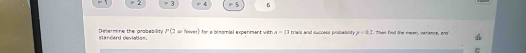 - 2 3 = 4 5 6
Determine the probability P (2 or fewer) for a binomial experiment with n=13 trials and success probability p=0.2. Then find the mean, variance, and 
standard deviation.