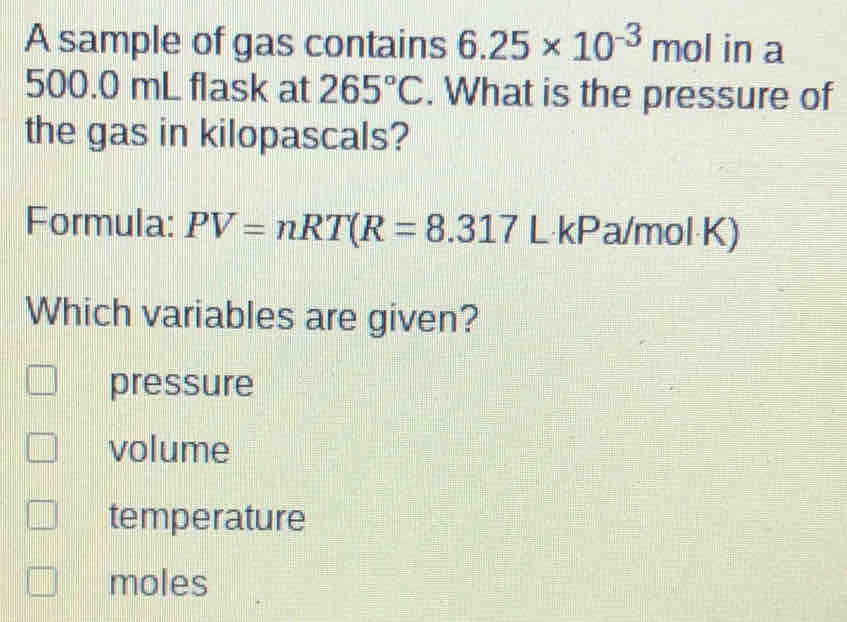 A sample of gas contains 6.25* 10^(-3)mol in a
500.0 mL flask at 265°C. What is the pressure of
the gas in kilopascals?
Formula: PV=nRT(R=8.317L kPa/mol K)
Which variables are given?
pressure
volume
temperature
moles