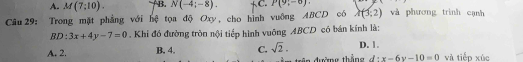 A. M(7;10). B. N(-4;-8). tC. P(9;-6). 
Câu 29: Trong mặt phẳng với hệ tọa độ Oxy, cho hình vuông ABCD có A(3;2) và phương trình cạnh
BD: 3x+4y-7=0. Khi đó đường tròn nội tiếp hình vuông ABCD có bán kính là:
A. 2. B. 4. C. sqrt(2).
D. 1.
trên đường thắng d:x-6y-10=0 và tiếp xúc