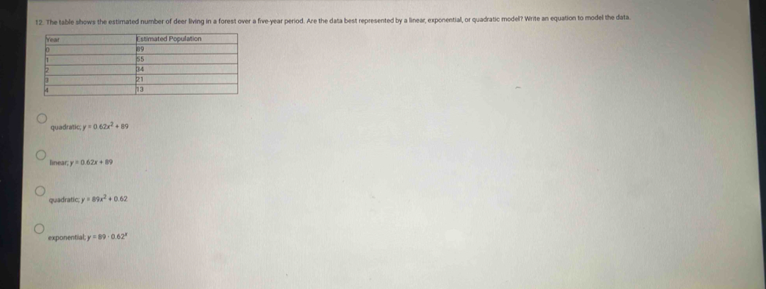 The table shows the estimated number of deer living in a forest over a five-year period. Are the data best represented by a linear, exponential, or quadratic model? Write an equation to model the data.
quadratic, y=0.62x^2+89
linear; y=0.62x+89
quadratic, y=89x^2+0.62
exponential; y=89· 0.62^x