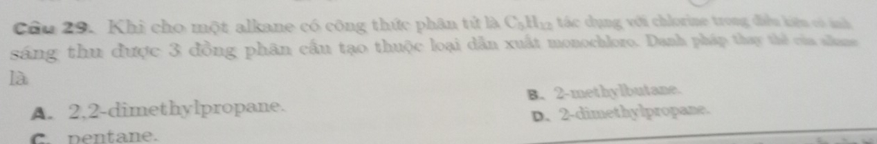 Khi cho một alkane có công thức phân tử là C_5H_12 tác dụng với chlorine trong điều kiệu có ảnh
sáng thu được 3 đồng phân cầu tạo thuộc loại dẫn xuất monochloro. Danh pháp thay thể của slana
là
A. 2,2 -dimethylpropane. B. 2 -methylbutane.
D. 2 -dimethylpropane.
C. pentane.