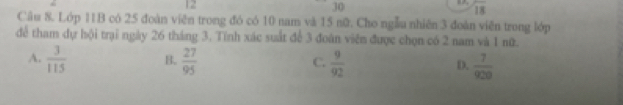 12
30
overline 18
Câu 8. Lớp 11B có 25 đoàn viên trong đó có 10 nam và 15 nữ. Cho ngẫu nhiên 3 đoàn viên trong lớp
để tham dự hội trại ngày 26 tháng 3. Tính xác suất để 3 đoàn viên được chọn có 2 nam và 1 nữ.
A.  3/115  B.  27/95  C.  9/92  D.  7/920 