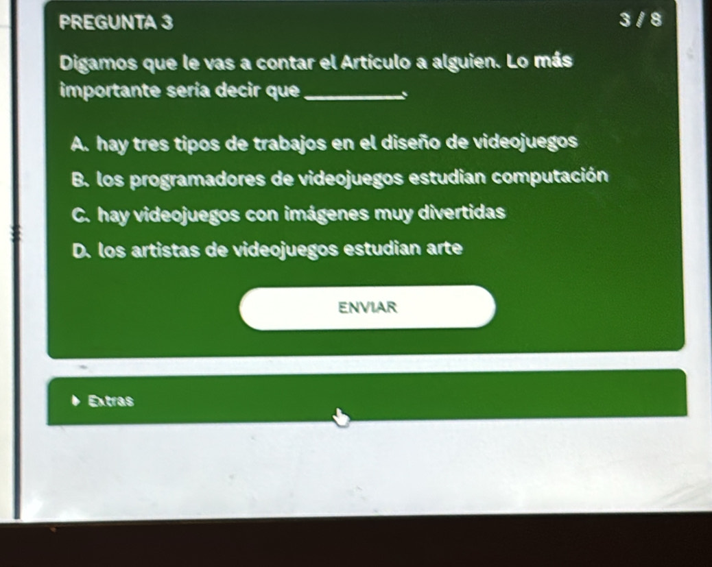 PREGUNTA 3 3 / 8
Digamos que le vas a contar el Artículo a alguien. Lo más
importante sería decir que_
A. hay tres tipos de trabajos en el diseño de videojuegos
B. los programadores de videojuegos estudian computación
C. hay videojuegos con imágenes muy divertidas
D. los artistas de videojuegos estudian arte
ENVIAR
Extras