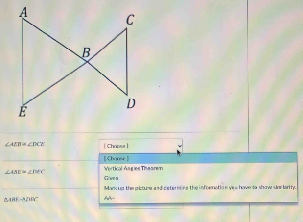 ∠ AEB≌ ∠ DCE
[ Choose ] 
[ Choose ] 
Vertical Angles Theorem
∠ ABE≌ ∠ DEC
Given 
Mark up the picture and determine the information you have to show similarity.
△ ABE-△ DBC
AA~