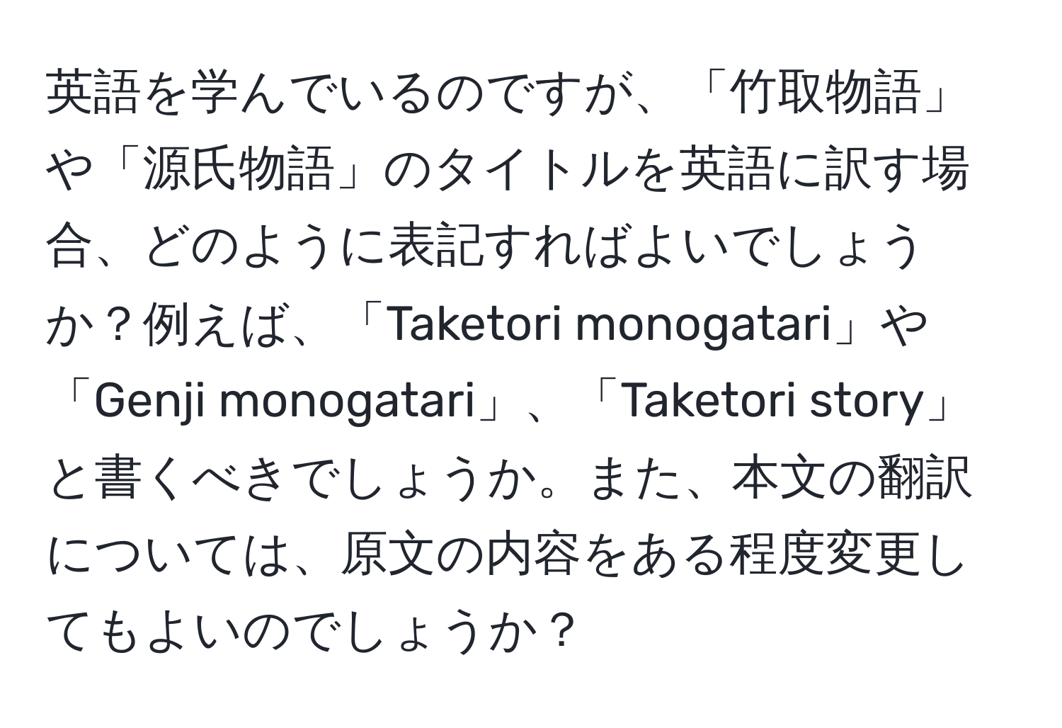 英語を学んでいるのですが、「竹取物語」や「源氏物語」のタイトルを英語に訳す場合、どのように表記すればよいでしょうか？例えば、「Taketori monogatari」や「Genji monogatari」、「Taketori story」と書くべきでしょうか。また、本文の翻訳については、原文の内容をある程度変更してもよいのでしょうか？