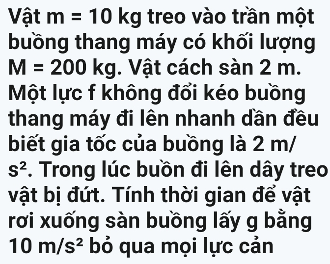 Vật m=10kg treo vào trần một 
buồng thang máy có khối lượng
M=200kg. Vật cách sàn 2 m. 
Một lực f không đổi kéo buồng 
thang máy đi lên nhanh dần đều 
biết gia tốc của buồng là 2 m/
S^2. Trong lúc buồn đi lên dây treo 
vật bị đứt. Tính thời gian để vật 
rơi xuống sàn buồng lấy g bằng
10m/s^2 bỏ qua mọi lực cản