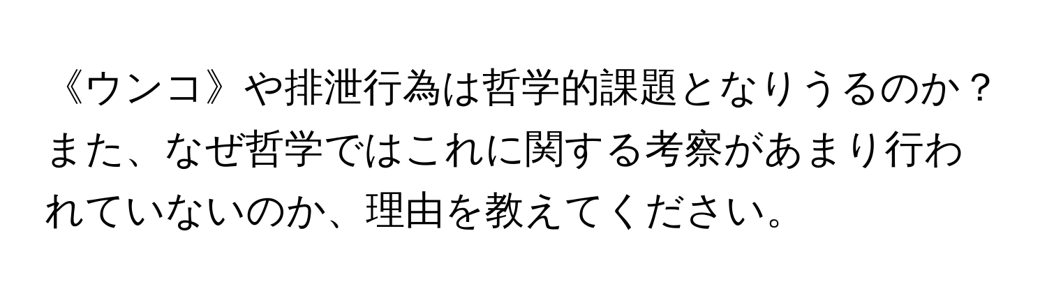 《ウンコ》や排泄行為は哲学的課題となりうるのか？また、なぜ哲学ではこれに関する考察があまり行われていないのか、理由を教えてください。