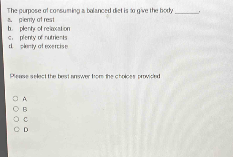 The purpose of consuming a balanced diet is to give the body_
a. plenty of rest
b. plenty of relaxation
c. plenty of nutrients
d. plenty of exercise
Please select the best answer from the choices provided
A
B
C
D