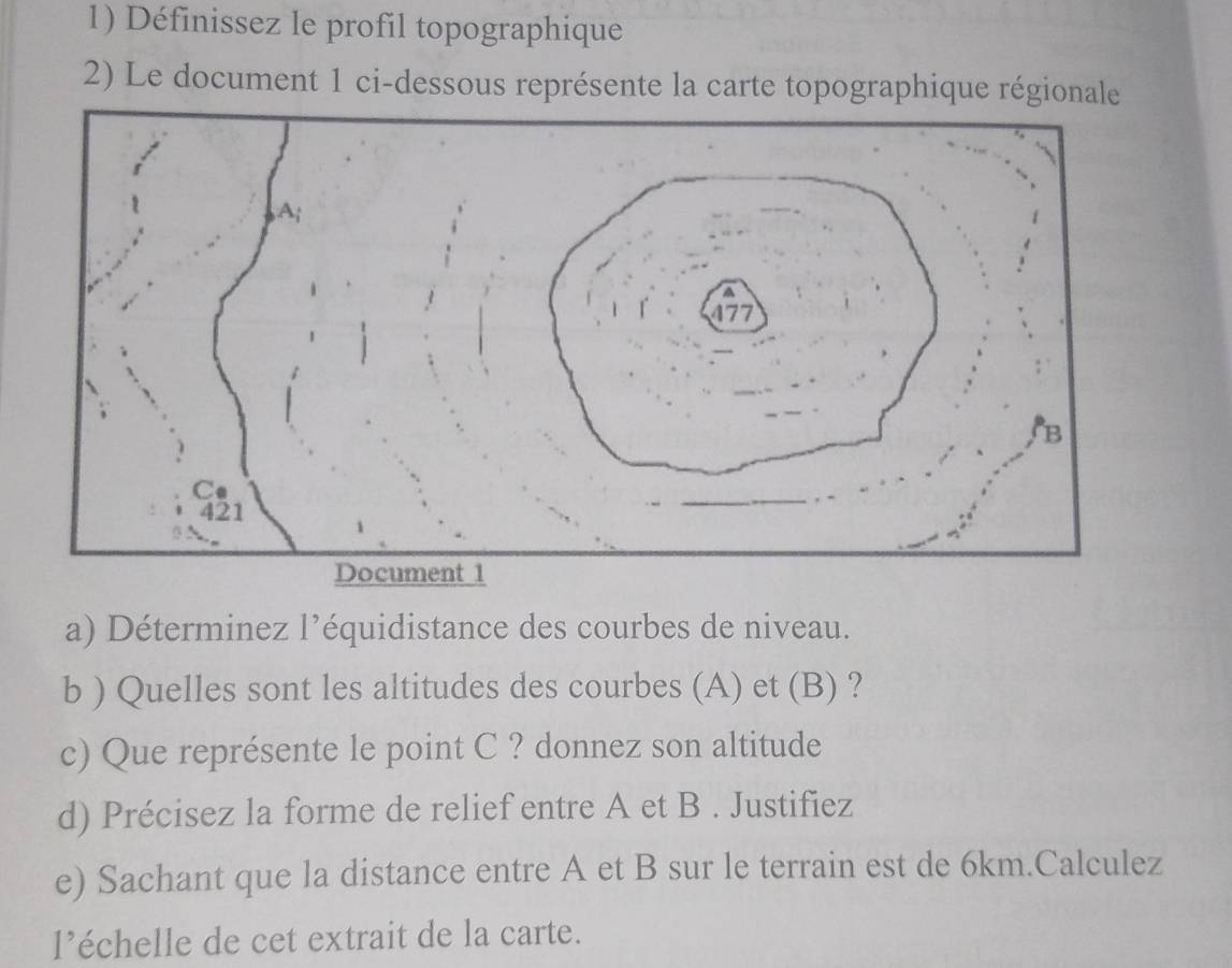 Définissez le profil topographique 
2) Le document 1 ci-dessous représente la carte topographique régionale 
a) Déterminez l’équidistance des courbes de niveau. 
b ) Quelles sont les altitudes des courbes (A) et (B) ? 
c) Que représente le point C ? donnez son altitude 
d) Précisez la forme de relief entre A et B. Justifiez 
e) Sachant que la distance entre A et B sur le terrain est de 6km.Calculez 
l'échelle de cet extrait de la carte.