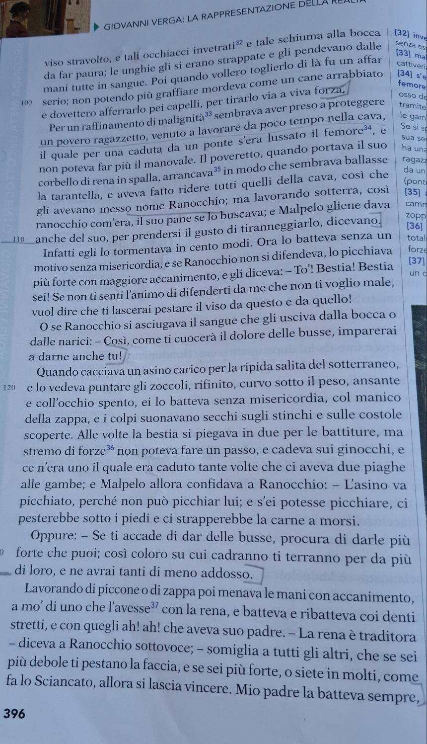 GIOVANNI VERGA: LA RAPPRESENTAZIONE DELLA REL
viso stravolto, e tali occhiacci invetrat i^(32) e tale schiuma alla bocca [32] inve
[33] ma
da far paura; le unghie gli si erano strappate e gli pendevano dalle senza es
mani tutte in sangue. Poi quando vollero toglierlo di là fu un affar cattiveri
femore
100 serio; non potendo più graffiare mordeva come un cane arrabbiato [34] s'e
e dovettero afferrarlo pei capelli, per tirarlo via a viva forza.
osso de
Per un raffinamento di malignità³³ sembrava aver preso a proteggere tramite
un povero ragazzetto, venuto a lavorare da poco tempo nella cava, le gam
sua se
il quale per una caduta da un ponte s’era lussato il femore³⁴, e Se si s
non poteva far più il manovale. Il poveretto, quando portava il suo ha una
corbello di rena in spalla, arrancava³ in modo che sembrava ballasse ragazz
(pont
la tarantella, e aveva fatto ridere tutti quelli della cava, così che da un
gli avevano messo nome Ranocchio; ma lavorando sotterra, così [35]
ranocchio com’era, il suo pane se lo buscava; e Malpelo gliene dava camn
110 anche del suo, per prendersi il gusto di tiranneggiarlo, dicevano.
zopp
[36]
Infatti egli lo tormentava in cento modi. Ora lo batteva senza un total
motivo senza misericordia, e se Ranocchio non si difendeva, lo picchiava forze
più forte con maggiore accanimento, e gli diceva: - To’! Bestia! Bestia
[37]
un c
sei! Se non ti senti l’animo di difenderti da me che non ti voglio male,
vuol dire che ti lascerai pestare il viso da questo e da quello!
O se Ranocchio si asciugava il sangue che gli usciva dalla bocca o
dalle narici: - Così, come ti cuocerà il dolore delle busse, imparerai
a darne anche tu!
Quando cacciava un asino carico per la ripida salita del sotterraneo,
120 e lo vedeva puntare gli zoccoli, rifinito, curvo sotto il peso, ansante
e coll’occhio spento, ei lo batteva senza misericordia, col manico
della zappa, e i colpi suonavano secchi sugli stinchi e sulle costole
scoperte. Alle volte la bestia si piegava in due per le battiture, ma
stremo di forze^(36) non poteva fare un passo, e cadeva sui ginocchi, e
ce n’era uno il quale era caduto tante volte che ci aveva due piaghe
alle gambe; e Malpelo allora confidava a Ranocchio: - Ľasino va
picchiato, perché non può picchiar lui; e s’ei potesse picchiare, ci
pesterebbe sotto i piedi e ci strapperebbe la carne a morsi.
Oppure: - Se ti accade di dar delle busse, procura di darle più
forte che puoi; così coloro su cui cadranno ti terranno per da più
_di loro, e ne avrai tanti di meno addosso.
Lavorando di piccone o di zappa poi menava le mani con accanimento,
a mo’ di uno che l’avesse³ con la rena, e batteva e ribatteva coi denti
stretti, e con quegli ah! ah! che aveva suo padre. - La rena è traditora
- diceva a Ranocchio sottovoce; - somiglia a tutti gli altri, che se sei
più debole ti pestano la faccia, e se sei più forte, o siete in molti, come
fa lo Sciancato, allora si lascia vincere. Mio padre la batteva sempre,
396