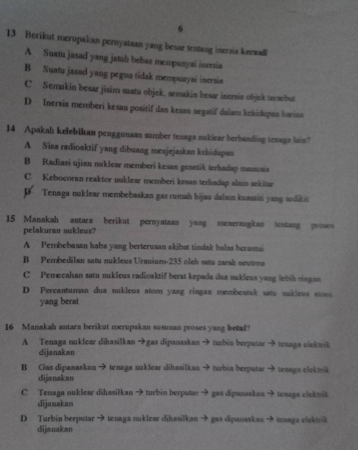 6
13 Berikut merupakan pernyataan yang benar tentang inersia kecwall
A Suatu jasad yang jatuh bebas mempunyal inersia
B Suatu jasad yang pegun tidak mempuayai inersia
C Semakin besar jisim suatu objek, semakin besar inersia objek tersebut
D Inersia memberi kesan positif dan kesan negatif dalam kebidupan hurim
14 Apakah kelebikan penggunaan sumber tenaga nuklear berbanding tenagn lain?
A Sisa radioaktif yang dibuang menjejaskan kehidupan
B Radiasi ujian nuklear memberi kesan genetik terhadap manusia
C Kebocoran reaktor nuklear memberi kesan terhadap alam sekitar
p Tenaga nuklear membebaskan gas rumah bijau dalam kuantiti yang sedikit
15 Manakah antara berikut pernyataan yang menerangkan tentang proses
pelakuran nukleus?
A Pembebasan haba yang berterusan akibat tindak balas berantai
B Pembedilan satu nukleus Uranium-235 oleh satu zarah neutron
C Pemecahan satu nukleus radioaktif berat kepada dua nukleus yang lebih ringan
D Percantuman dua nukleus atom yang ringan membentuk satu nukleus atom
yang berat
16 Manakah antara berikut merupakan susunan proses yang betul?
A Tenaga nuklear dihasilkan →gas dipanaskan → turbin berputar → tenaga elekwik
dijanakan
B Gas dipanaskan → tenaga nuklear dihasilkan → turbin berputar → tenaga elektrik
dijanakan
C Tenaga nuklear dihasilkan → turbin berputar → gas dipanaskan → tenaga elektik
dijanakan
D Turbin berputar → tenaga nuklear dihasilkan → gas dipanaskan → tenaga elekwrik
dijanakan