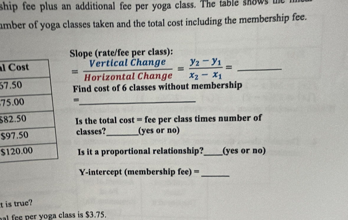 ship fee plus an additional fee per yoga class. The table shows the 
umber of yoga classes taken and the total cost including the membership fee. 
Slope (rate/fee per class): 
l 
_ = VerticalChange/HorizontalChange =frac y_2-y_1x_2-x_1=
67 
Find cost of 6 classes without membership 
7-_
$8
Is the total cost = fee per class times number of 
$classes?_ (yes or no) 
$Is it a proportional relationship?_ (yes or no) 
Y-intercept (membership fee) =_ 
t is true? 
al fee per yoga class is $3.75.