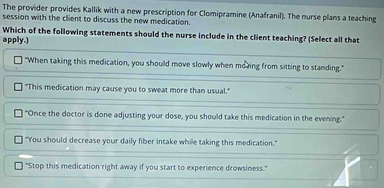 The provider provides Kallik with a new prescription for Clomipramine (Anafranil). The nurse plans a teaching
session with the client to discuss the new medication.
Which of the following statements should the nurse include in the client teaching? (Select all that
apply.)
“When taking this medication, you should move slowly when moring from sitting to standing.”
"This medication may cause you to sweat more than usual."
“Once the doctor is done adjusting your dose, you should take this medication in the evening.”
“You should decrease your daily fiber intake while taking this medication.”
"Stop this medication right away if you start to experience drowsiness."