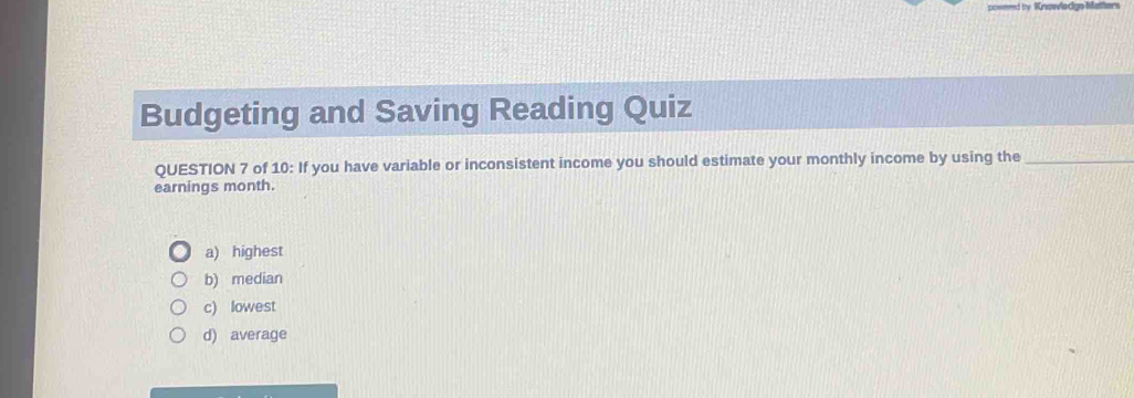 Krowlodge Matters
Budgeting and Saving Reading Quiz
QUESTION 7 of 10: If you have variable or inconsistent income you should estimate your monthly income by using the_
earnings month.
a) highest
b) median
c) lowest
d) average