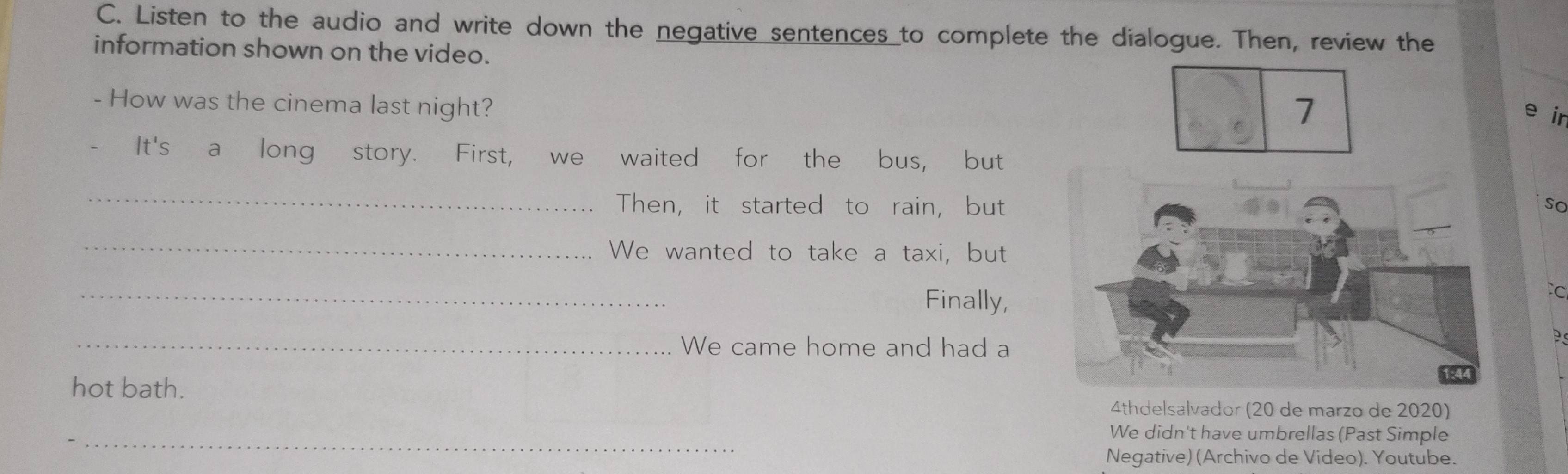 Listen to the audio and write down the negative sentences to complete the dialogue. Then, review the 
information shown on the video. 
- How was the cinema last night? 
e ir 
- It's a long story. First, we waited for the bus, but 
_ 
Then, it started to rain, butso 
_ 
We wanted to take a taxi, but 
_ 
Finally, 
_We came home and had a 
hot bath. 
4thdelsalvador (20 de marzo de 2020) 
_ 
We didn't have umbrellas (Past Simple 
Negative) (Archivo de Video). Youtube.